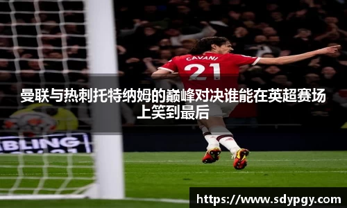 曼联与热刺托特纳姆的巅峰对决谁能在英超赛场上笑到最后