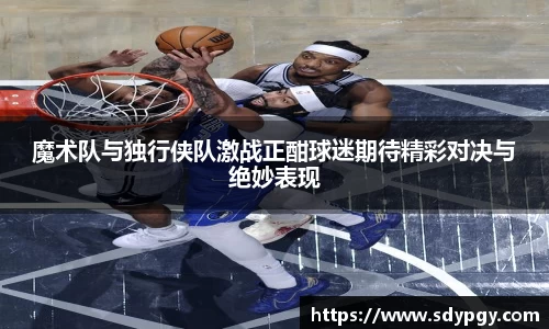 魔术队与独行侠队激战正酣球迷期待精彩对决与绝妙表现